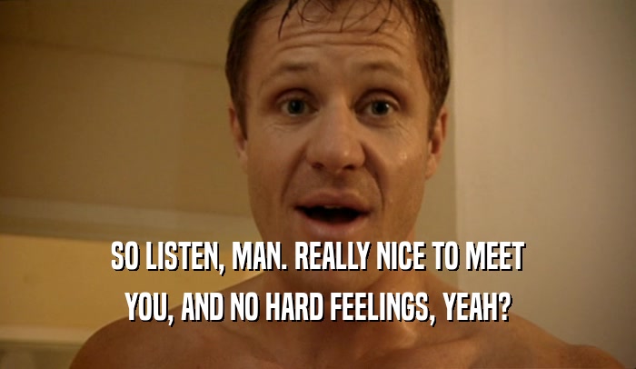 SO LISTEN, MAN. REALLY NICE TO MEET YOU, AND NO HARD FEELINGS, YEAH? 