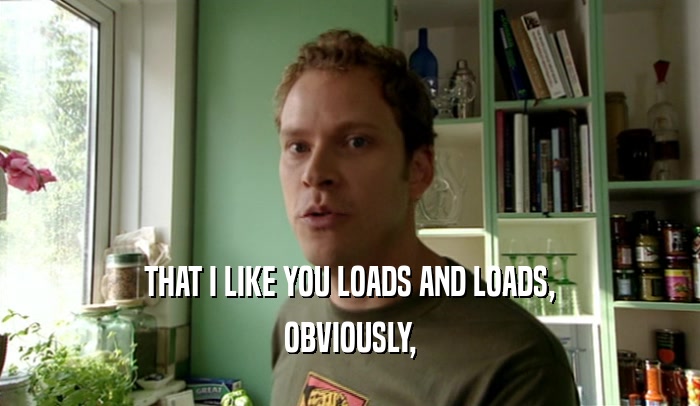 THAT I LIKE YOU LOADS AND LOADS, OBVIOUSLY, 