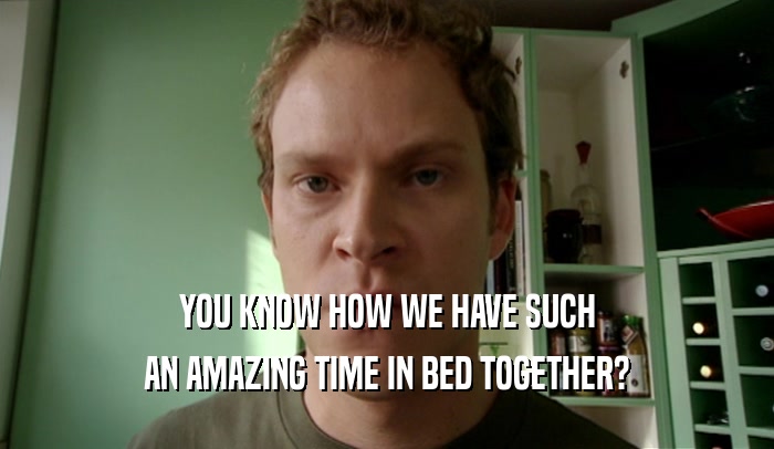 YOU KNOW HOW WE HAVE SUCH AN AMAZING TIME IN BED TOGETHER? 