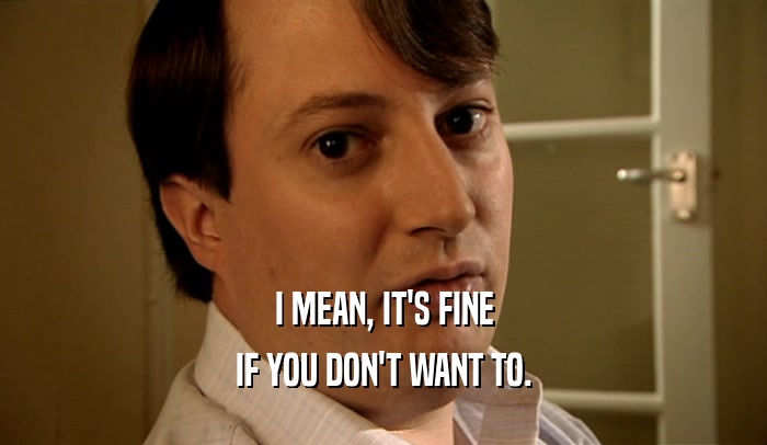 I MEAN, IT'S FINE IF YOU DON'T WANT TO. 
