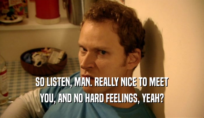 SO LISTEN, MAN. REALLY NICE TO MEET YOU, AND NO HARD FEELINGS, YEAH? 