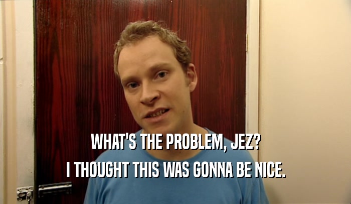 WHAT'S THE PROBLEM, JEZ? I THOUGHT THIS WAS GONNA BE NICE. 