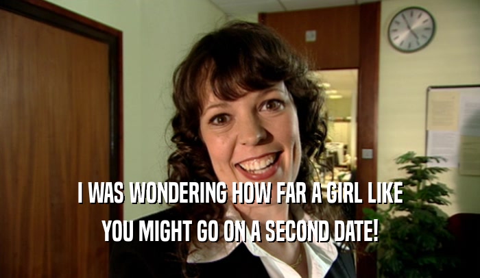 I WAS WONDERING HOW FAR A GIRL LIKE YOU MIGHT GO ON A SECOND DATE! 
