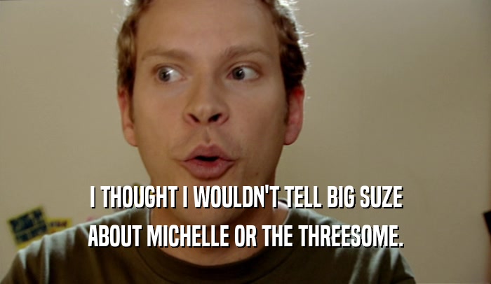 I THOUGHT I WOULDN'T TELL BIG SUZE ABOUT MICHELLE OR THE THREESOME. 