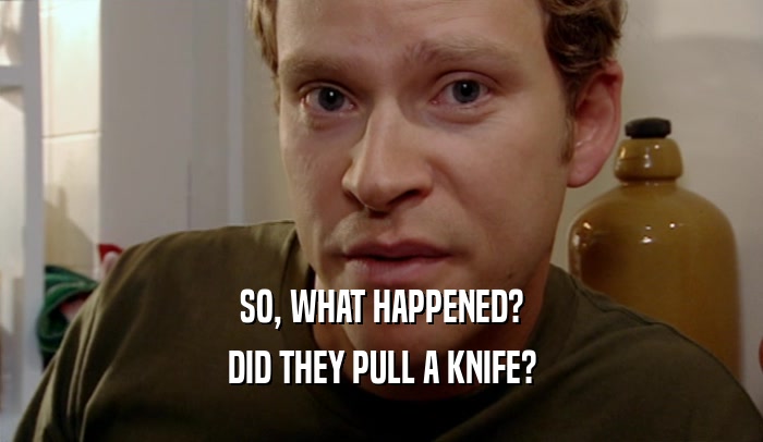 SO, WHAT HAPPENED? DID THEY PULL A KNIFE? 