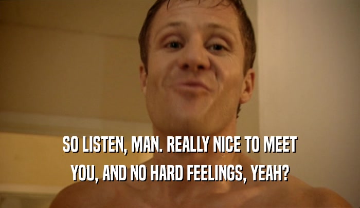 SO LISTEN, MAN. REALLY NICE TO MEET YOU, AND NO HARD FEELINGS, YEAH? 