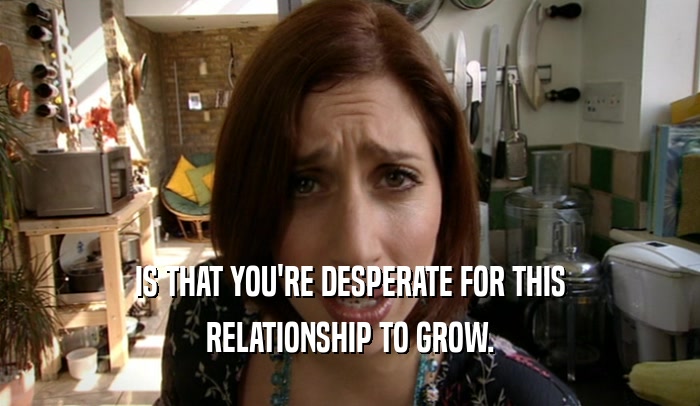 IS THAT YOU'RE DESPERATE FOR THIS RELATIONSHIP TO GROW. 