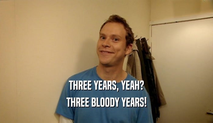 THREE YEARS, YEAH? THREE BLOODY YEARS! 