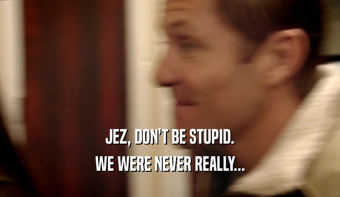 JEZ, DON'T BE STUPID. WE WERE NEVER REALLY... 