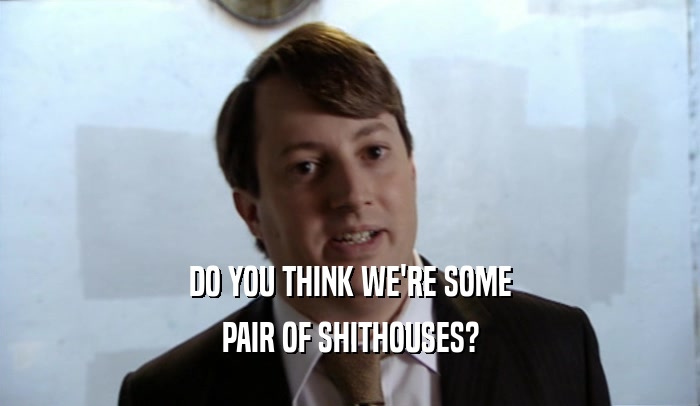 DO YOU THINK WE'RE SOME PAIR OF SHITHOUSES? 