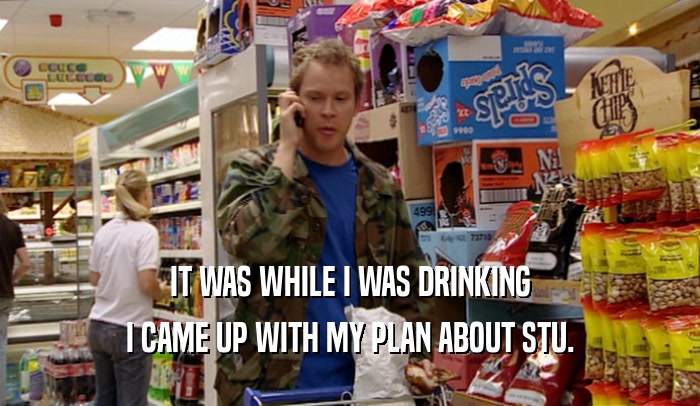 IT WAS WHILE I WAS DRINKING I CAME UP WITH MY PLAN ABOUT STU. 