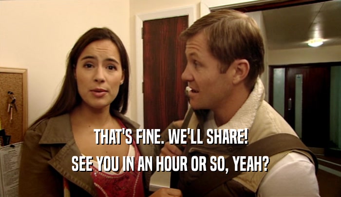 THAT'S FINE. WE'LL SHARE! SEE YOU IN AN HOUR OR SO, YEAH? 