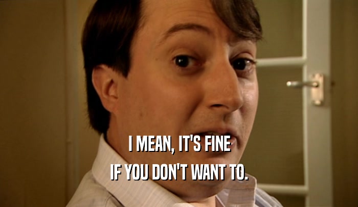 I MEAN, IT'S FINE IF YOU DON'T WANT TO. 