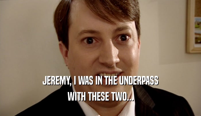 JEREMY, I WAS IN THE UNDERPASS
 WITH THESE TWO...
 