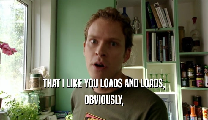 THAT I LIKE YOU LOADS AND LOADS, OBVIOUSLY, 