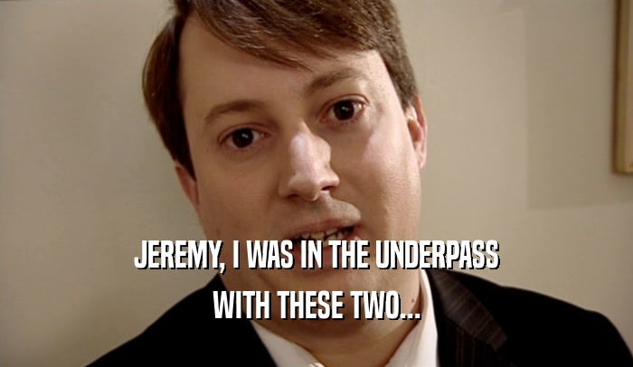 JEREMY, I WAS IN THE UNDERPASS
 WITH THESE TWO...
 