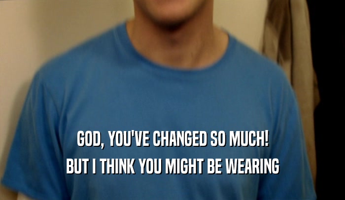 GOD, YOU'VE CHANGED SO MUCH! BUT I THINK YOU MIGHT BE WEARING 
