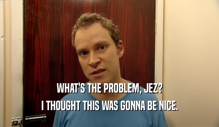 WHAT'S THE PROBLEM, JEZ? I THOUGHT THIS WAS GONNA BE NICE. 