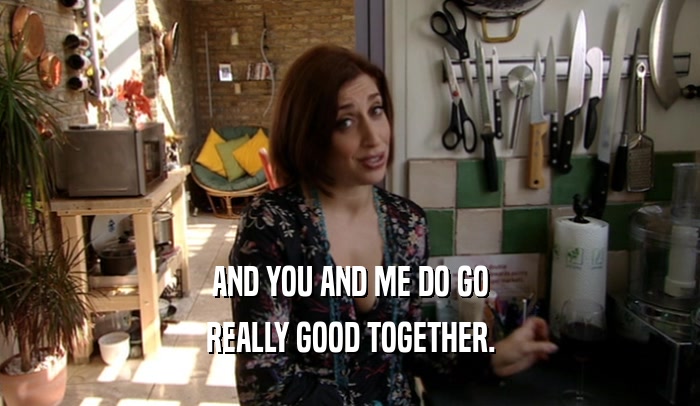 AND YOU AND ME DO GO REALLY GOOD TOGETHER. 