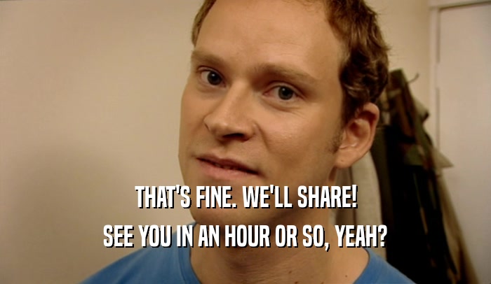 THAT'S FINE. WE'LL SHARE! SEE YOU IN AN HOUR OR SO, YEAH? 