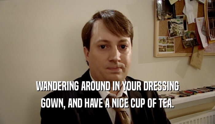 WANDERING AROUND IN YOUR DRESSING GOWN, AND HAVE A NICE CUP OF TEA. 