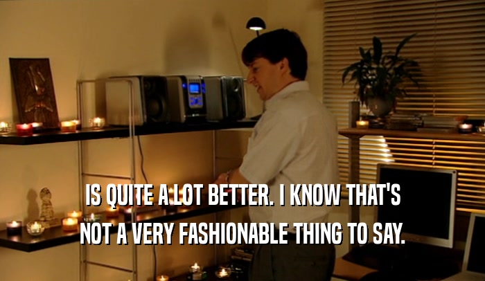 IS QUITE A LOT BETTER. I KNOW THAT'S NOT A VERY FASHIONABLE THING TO SAY. 