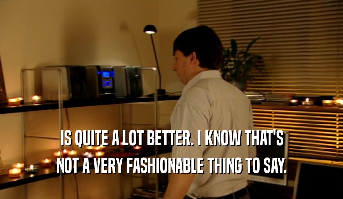 IS QUITE A LOT BETTER. I KNOW THAT'S NOT A VERY FASHIONABLE THING TO SAY. 