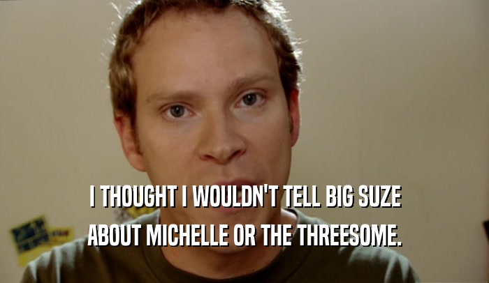 I THOUGHT I WOULDN'T TELL BIG SUZE ABOUT MICHELLE OR THE THREESOME. 