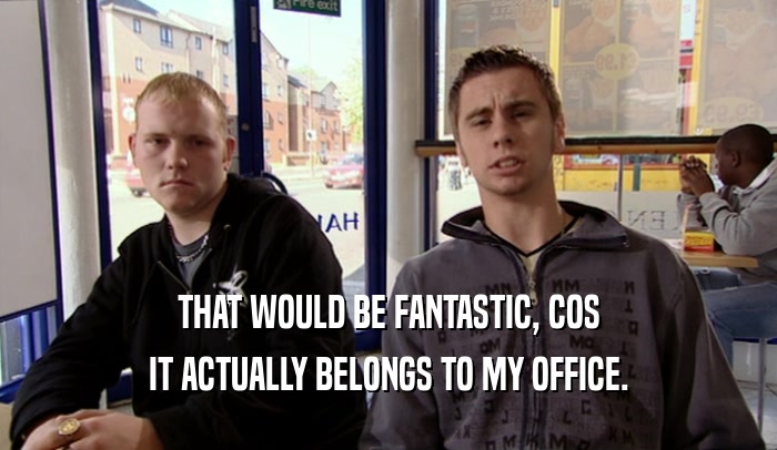 THAT WOULD BE FANTASTIC, COS IT ACTUALLY BELONGS TO MY OFFICE. 
