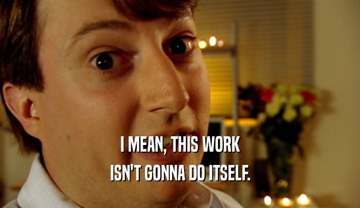 I MEAN, THIS WORK ISN'T GONNA DO ITSELF. 