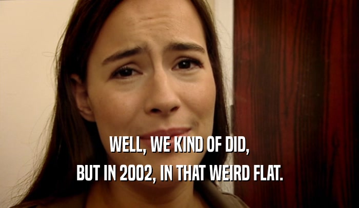 WELL, WE KIND OF DID, BUT IN 2002, IN THAT WEIRD FLAT. 