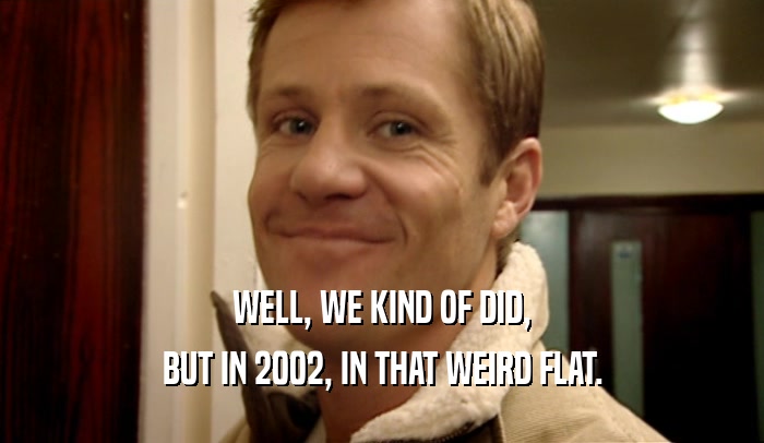 WELL, WE KIND OF DID, BUT IN 2002, IN THAT WEIRD FLAT. 