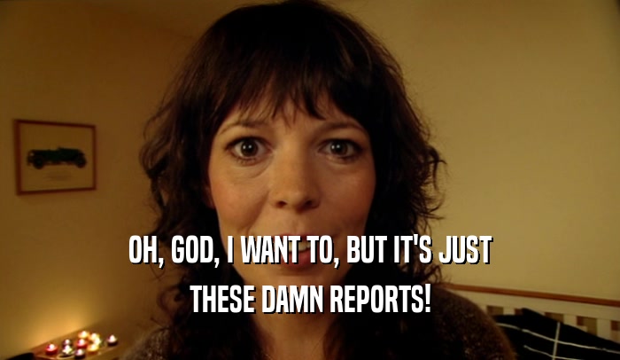 OH, GOD, I WANT TO, BUT IT'S JUST THESE DAMN REPORTS! 