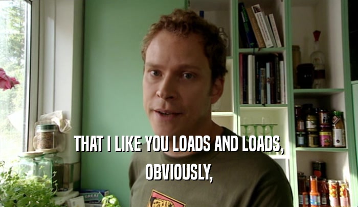 THAT I LIKE YOU LOADS AND LOADS, OBVIOUSLY, 
