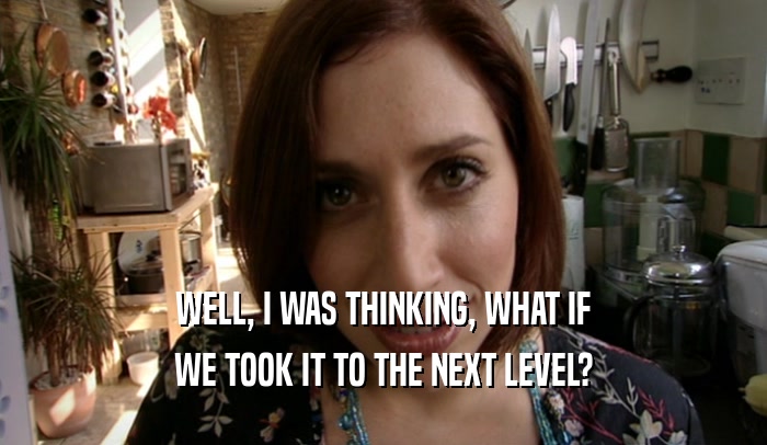 WELL, I WAS THINKING, WHAT IF WE TOOK IT TO THE NEXT LEVEL? 