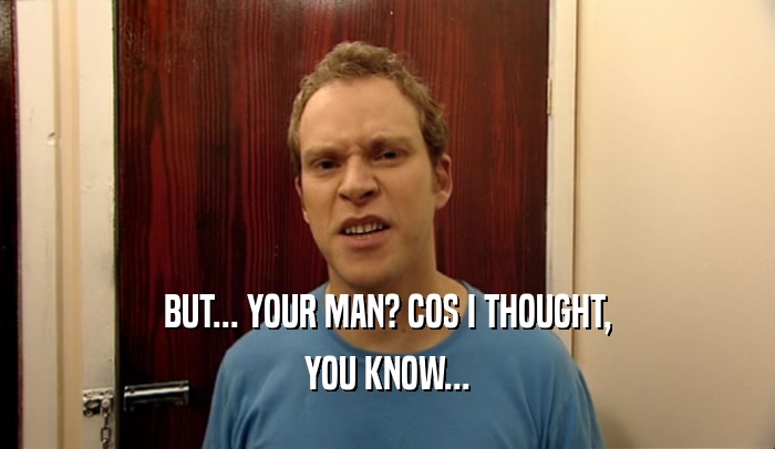 BUT... YOUR MAN? COS I THOUGHT, YOU KNOW... 