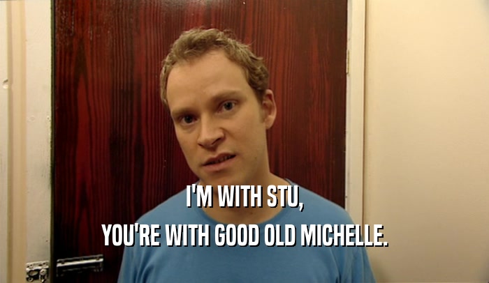 I'M WITH STU, YOU'RE WITH GOOD OLD MICHELLE. 