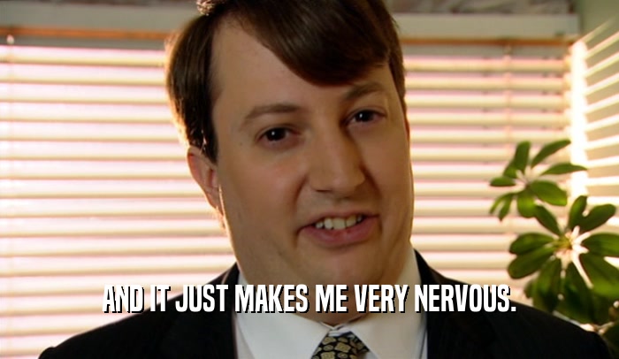AND IT JUST MAKES ME VERY NERVOUS.  