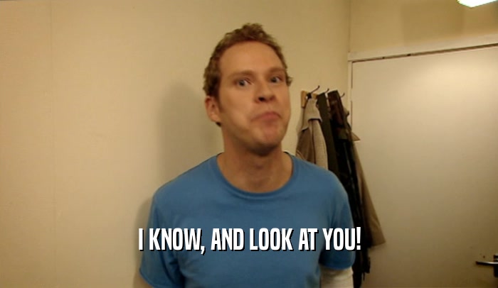 I KNOW, AND LOOK AT YOU!  