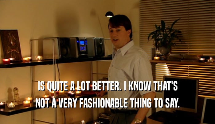 IS QUITE A LOT BETTER. I KNOW THAT'S NOT A VERY FASHIONABLE THING TO SAY. 