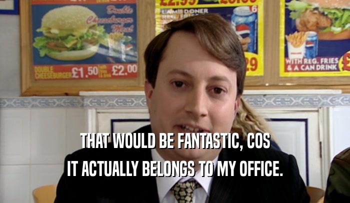 THAT WOULD BE FANTASTIC, COS IT ACTUALLY BELONGS TO MY OFFICE. 