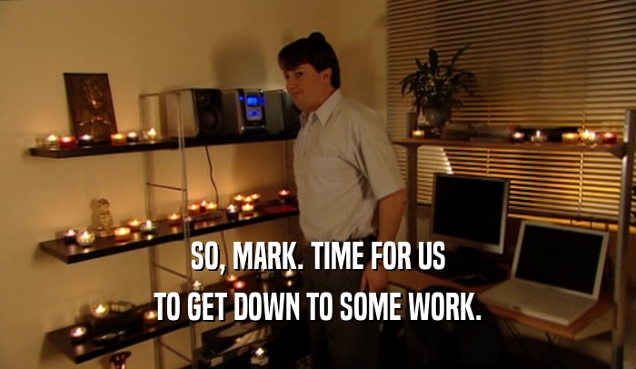 SO, MARK. TIME FOR US TO GET DOWN TO SOME WORK. 