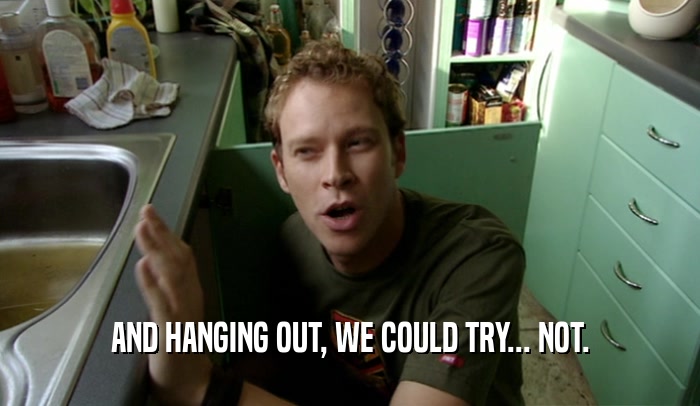 AND HANGING OUT, WE COULD TRY... NOT.  