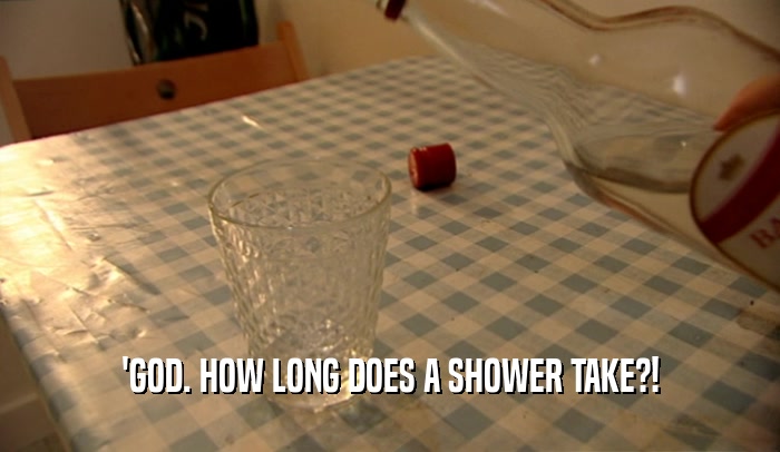 'GOD. HOW LONG DOES A SHOWER TAKE?!  