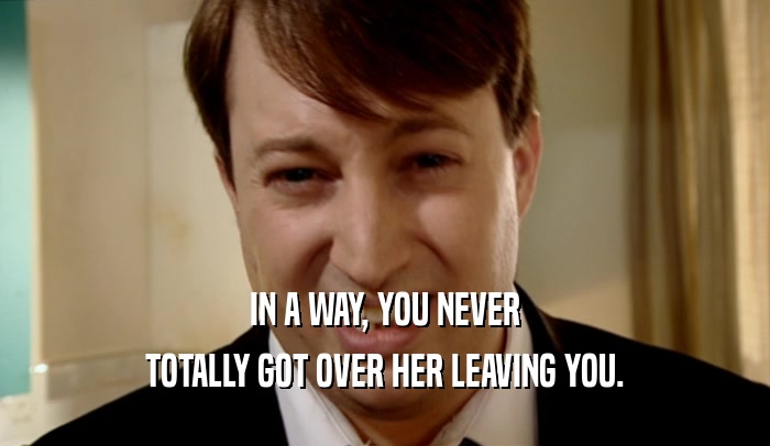 IN A WAY, YOU NEVER
 TOTALLY GOT OVER HER LEAVING YOU.
 