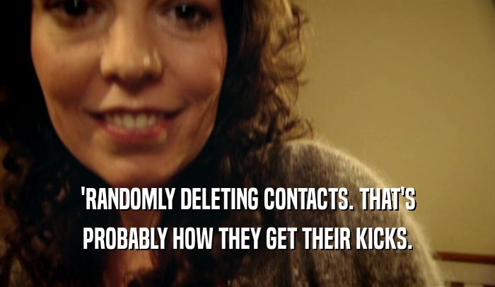 'RANDOMLY DELETING CONTACTS. THAT'S PROBABLY HOW THEY GET THEIR KICKS. 