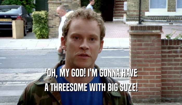'OH, MY GOD! I'M GONNA HAVE A THREESOME WITH BIG SUZE! 