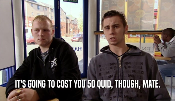 IT'S GOING TO COST YOU 50 QUID, THOUGH, MATE.  