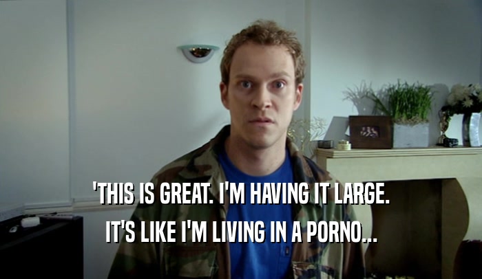 'THIS IS GREAT. I'M HAVING IT LARGE. IT'S LIKE I'M LIVING IN A PORNO... 