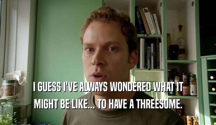 I GUESS I'VE ALWAYS WONDERED WHAT IT MIGHT BE LIKE... TO HAVE A THREESOME. 